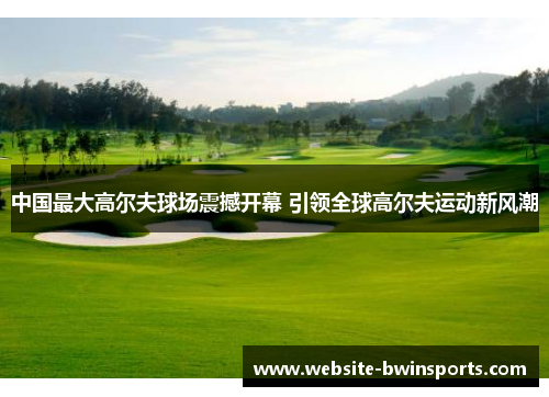 中国最大高尔夫球场震撼开幕 引领全球高尔夫运动新风潮