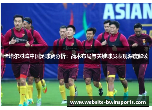 卡塔尔对阵中国足球赛分析：战术布局与关键球员表现深度解读