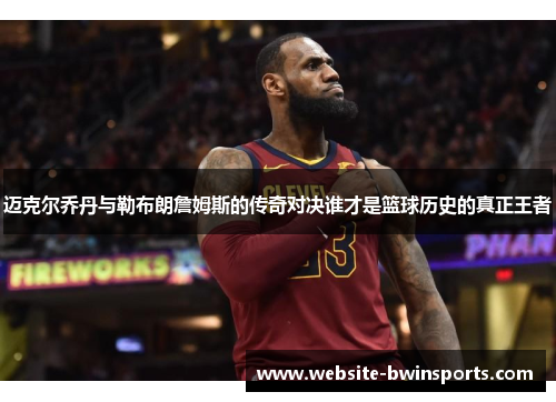 迈克尔乔丹与勒布朗詹姆斯的传奇对决谁才是篮球历史的真正王者